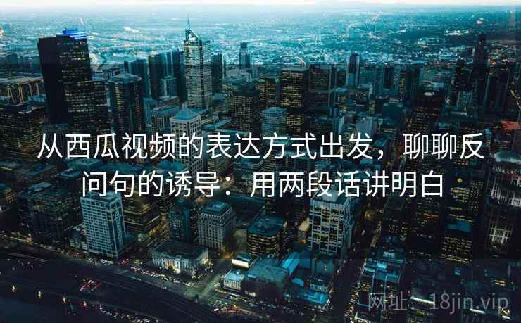 从西瓜视频的表达方式出发，聊聊反问句的诱导：用两段话讲明白