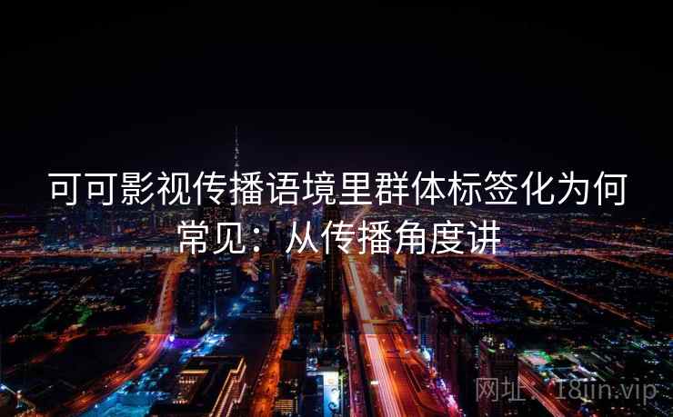 可可影视传播语境里群体标签化为何常见：从传播角度讲