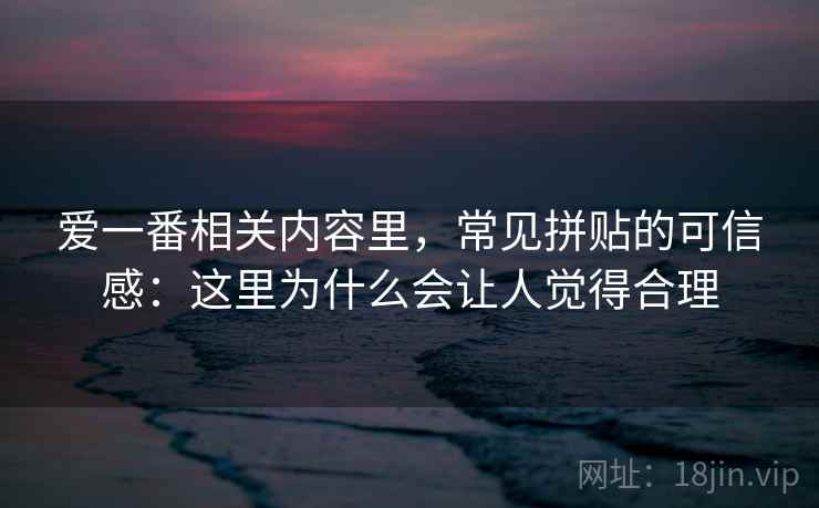 爱一番相关内容里，常见拼贴的可信感：这里为什么会让人觉得合理