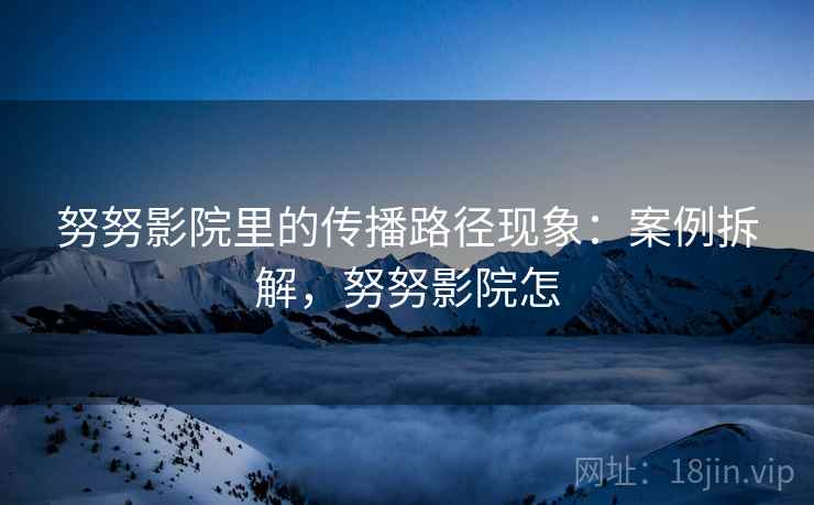 努努影院里的传播路径现象：案例拆解，努努影院怎