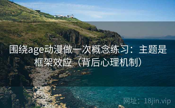围绕age动漫做一次概念练习：主题是框架效应（背后心理机制）