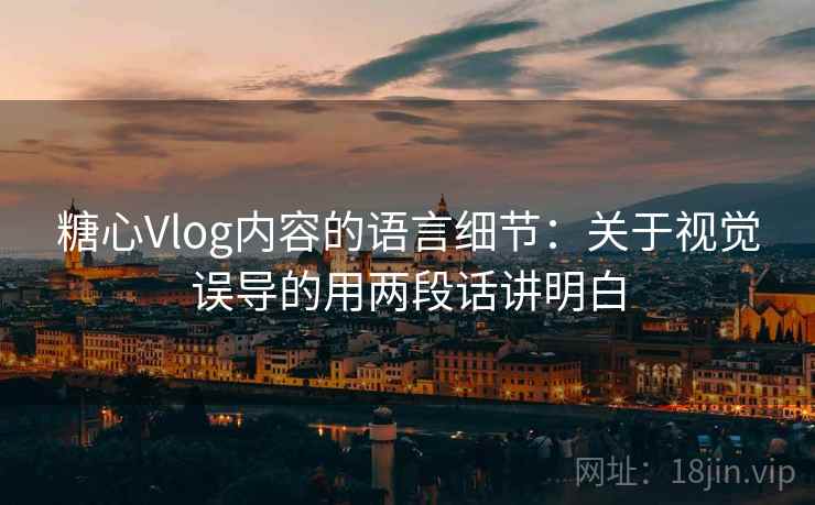 糖心Vlog内容的语言细节：关于视觉误导的用两段话讲明白