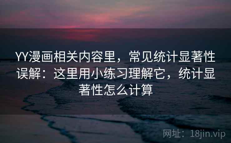 YY漫画相关内容里，常见统计显著性误解：这里用小练习理解它，统计显著性怎么计算