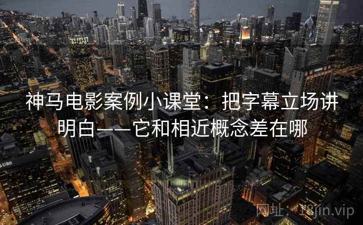 神马电影案例小课堂：把字幕立场讲明白——它和相近概念差在哪