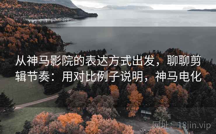 从神马影院的表达方式出发，聊聊剪辑节奏：用对比例子说明，神马电化