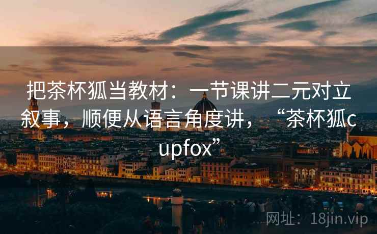 把茶杯狐当教材：一节课讲二元对立叙事，顺便从语言角度讲，“茶杯狐cupfox”