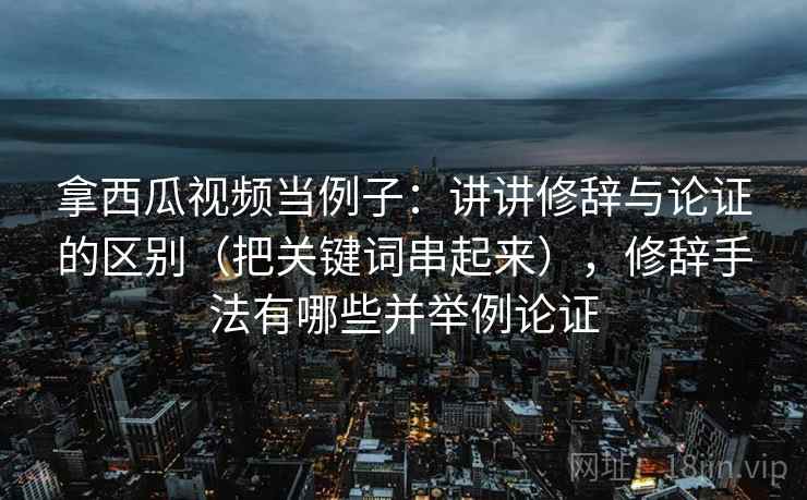 拿西瓜视频当例子：讲讲修辞与论证的区别（把关键词串起来），修辞手法有哪些并举例论证