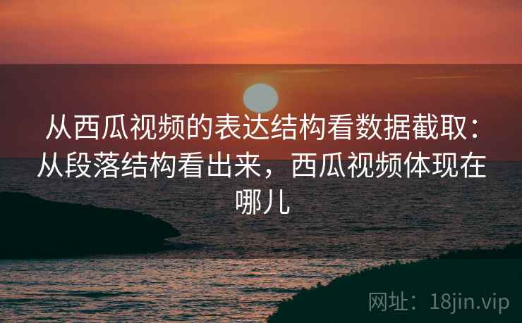 从西瓜视频的表达结构看数据截取：从段落结构看出来，西瓜视频体现在哪儿